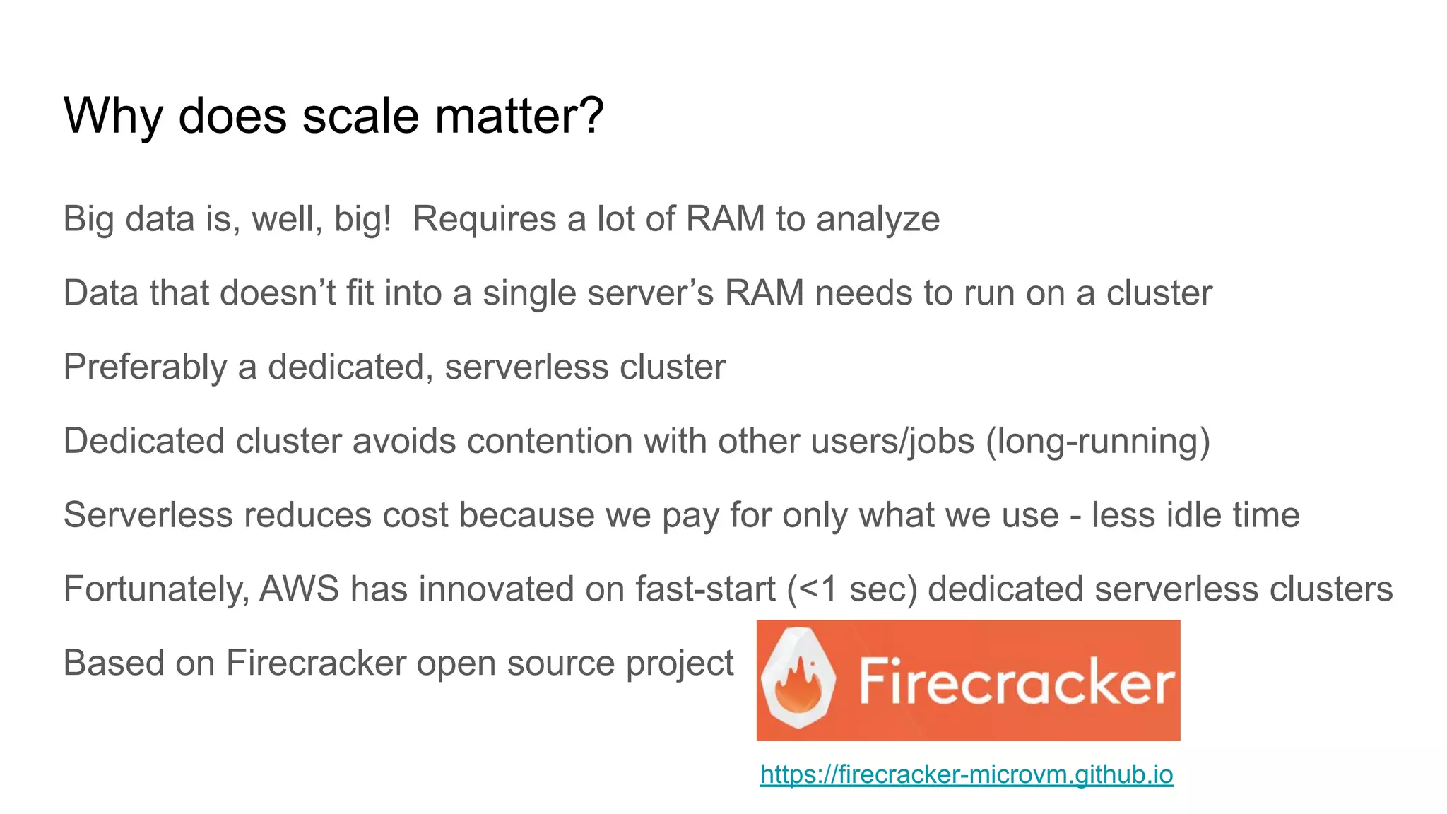 Why does scale matter?
Big data is, well, big! Requires a lot of RAM to analyze
Data that doesn’t fit into a single server’s RAM needs to run on a cluster
Preferably a dedicated, serverless cluster
Dedicated cluster avoids contention with other users/jobs (long-running)
Serverless reduces cost because we pay for only what we use - less idle time
Fortunately, AWS has innovated on fast-start (<1 sec) dedicated serverless clusters
Based on Firecracker open source project
https://firecracker-microvm.github.io
 