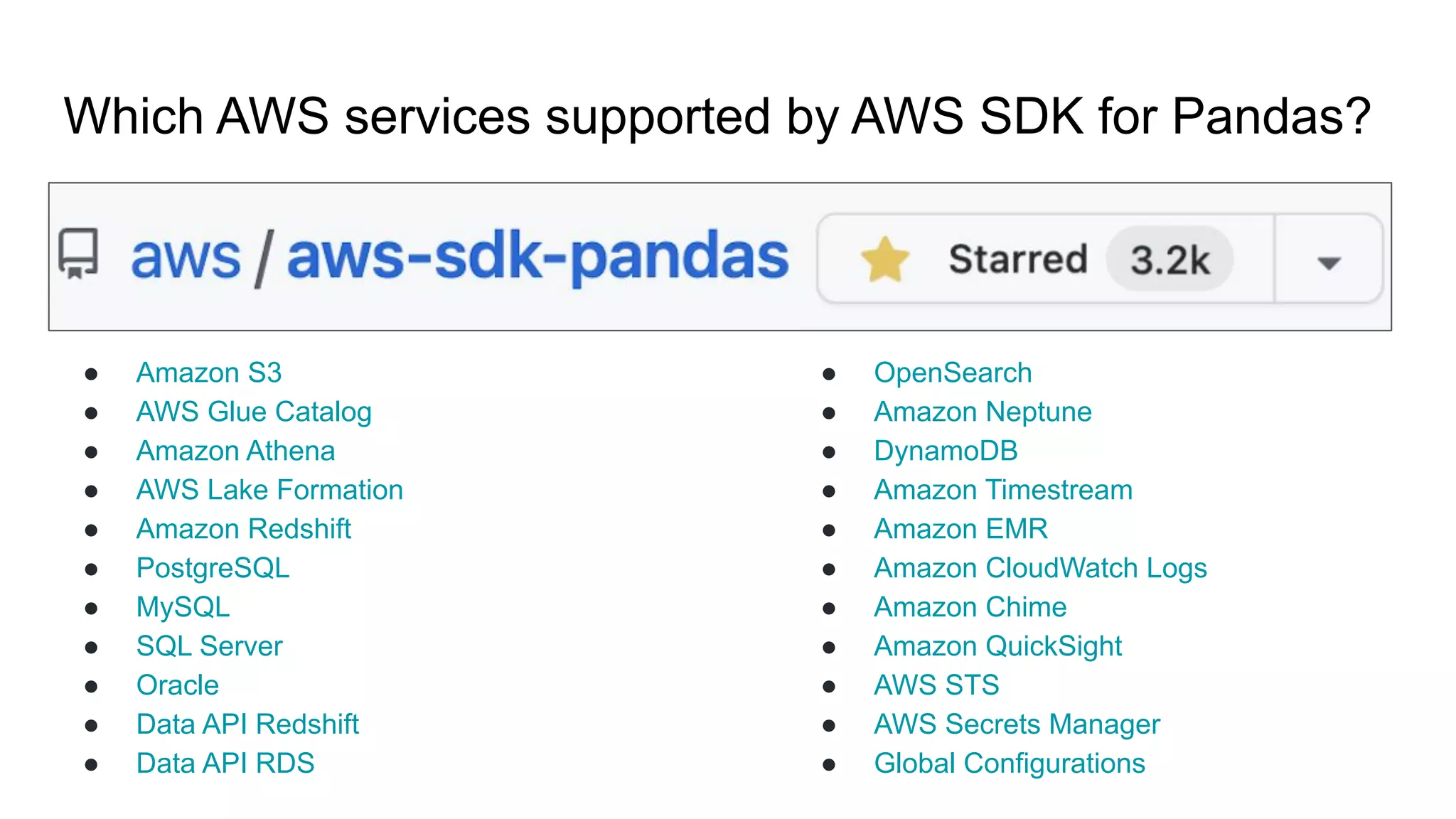 Which AWS services supported by AWS SDK for Pandas?
● Amazon S3
● AWS Glue Catalog
● Amazon Athena
● AWS Lake Formation
● Amazon Redshift
● PostgreSQL
● MySQL
● SQL Server
● Oracle
● Data API Redshift
● Data API RDS
● OpenSearch
● Amazon Neptune
● DynamoDB
● Amazon Timestream
● Amazon EMR
● Amazon CloudWatch Logs
● Amazon Chime
● Amazon QuickSight
● AWS STS
● AWS Secrets Manager
● Global Configurations
 