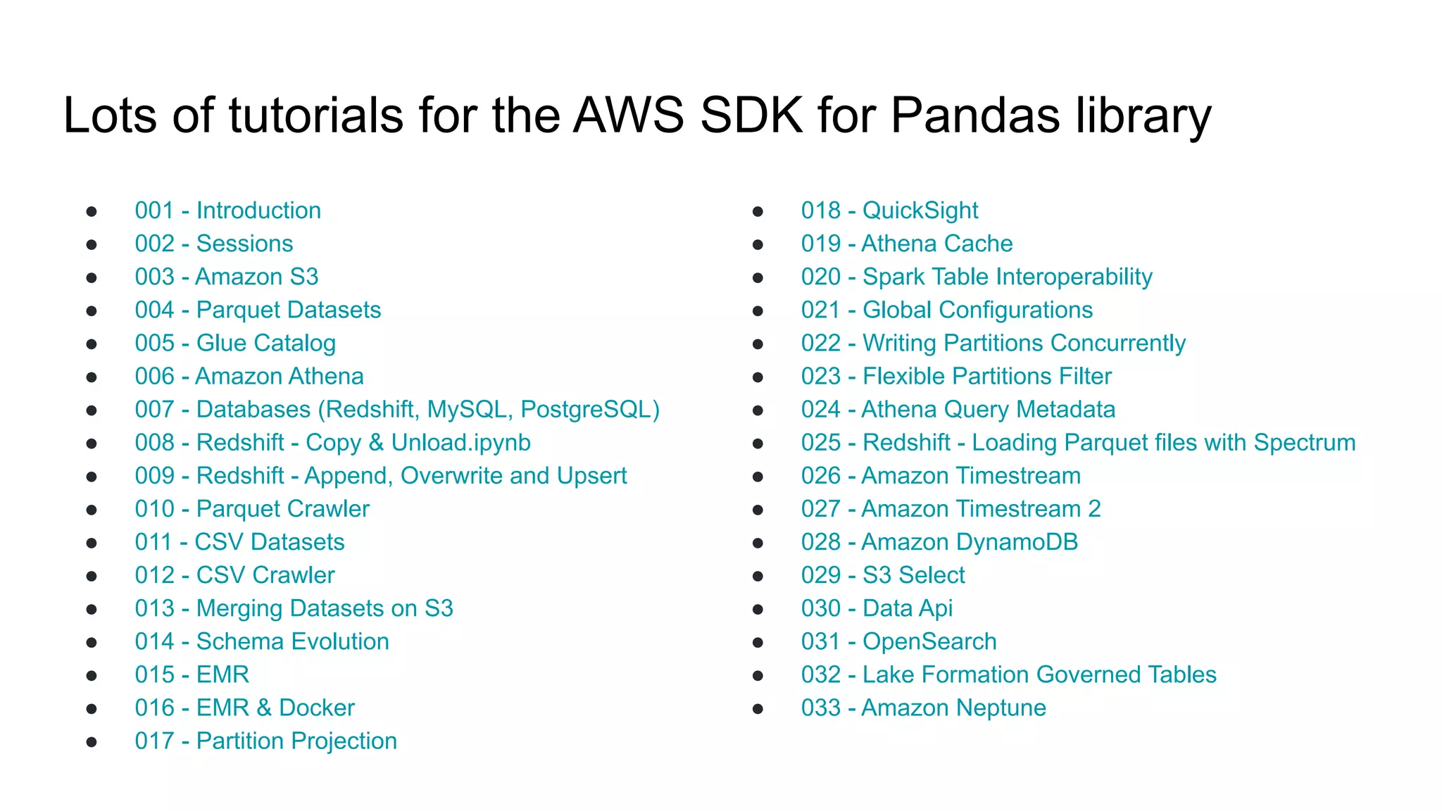 Lots of tutorials for the AWS SDK for Pandas library
● 001 - Introduction
● 002 - Sessions
● 003 - Amazon S3
● 004 - Parquet Datasets
● 005 - Glue Catalog
● 006 - Amazon Athena
● 007 - Databases (Redshift, MySQL, PostgreSQL)
● 008 - Redshift - Copy & Unload.ipynb
● 009 - Redshift - Append, Overwrite and Upsert
● 010 - Parquet Crawler
● 011 - CSV Datasets
● 012 - CSV Crawler
● 013 - Merging Datasets on S3
● 014 - Schema Evolution
● 015 - EMR
● 016 - EMR & Docker
● 017 - Partition Projection
● 018 - QuickSight
● 019 - Athena Cache
● 020 - Spark Table Interoperability
● 021 - Global Configurations
● 022 - Writing Partitions Concurrently
● 023 - Flexible Partitions Filter
● 024 - Athena Query Metadata
● 025 - Redshift - Loading Parquet files with Spectrum
● 026 - Amazon Timestream
● 027 - Amazon Timestream 2
● 028 - Amazon DynamoDB
● 029 - S3 Select
● 030 - Data Api
● 031 - OpenSearch
● 032 - Lake Formation Governed Tables
● 033 - Amazon Neptune
 