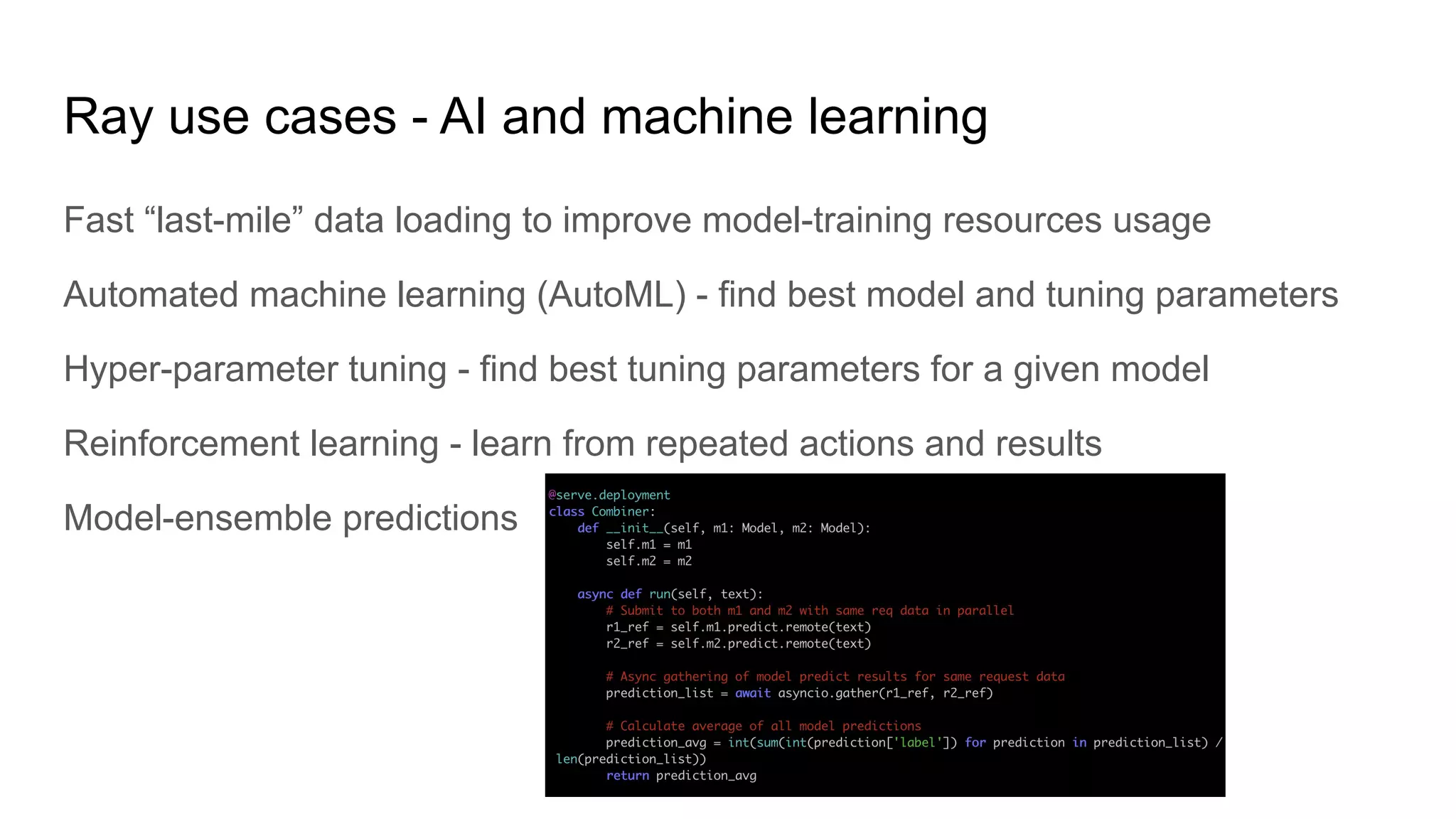 Ray use cases - AI and machine learning
Fast “last-mile” data loading to improve model-training resources usage
Automated machine learning (AutoML) - find best model and tuning parameters
Hyper-parameter tuning - find best tuning parameters for a given model
Reinforcement learning - learn from repeated actions and results
Model-ensemble predictions
 