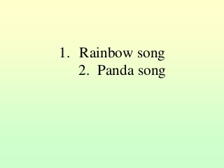 1. Rainbow song
2. Panda song
 