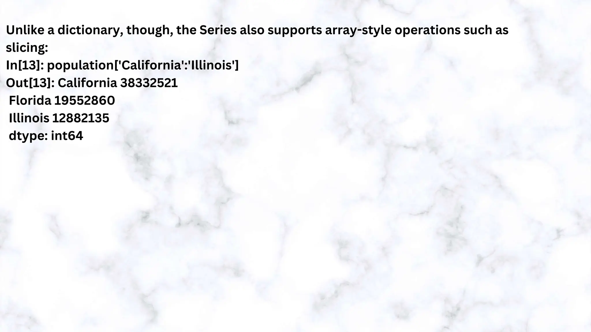Unlike a dictionary, though, the Series also supports array-style operations such as
slicing:
In[13]: population['California':'Illinois']
Out[13]: California 38332521
Florida 19552860
Illinois 12882135
dtype: int64
 