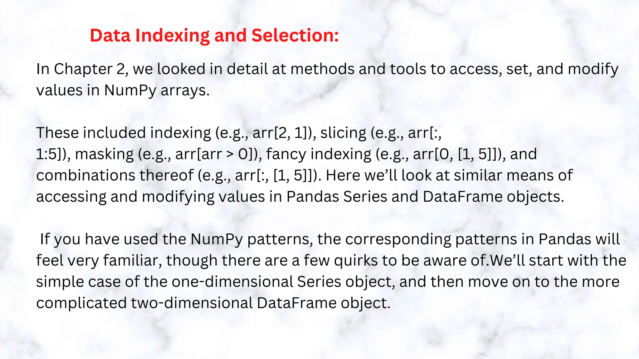 Data Indexing and Selection:
In Chapter 2, we looked in detail at methods and tools to access, set, and modify
values in NumPy arrays.
These included indexing (e.g., arr[2, 1]), slicing (e.g., arr[:,
1:5]), masking (e.g., arr[arr > 0]), fancy indexing (e.g., arr[0, [1, 5]]), and
combinations thereof (e.g., arr[:, [1, 5]]). Here we’ll look at similar means of
accessing and modifying values in Pandas Series and DataFrame objects.
If you have used the NumPy patterns, the corresponding patterns in Pandas will
feel very familiar, though there are a few quirks to be aware of.We’ll start with the
simple case of the one-dimensional Series object, and then move on to the more
complicated two-dimensional DataFrame object.
 