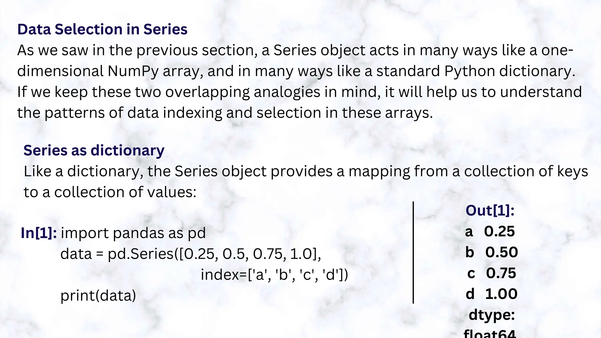 Data Selection in Series
As we saw in the previous section, a Series object acts in many ways like a one-
dimensional NumPy array, and in many ways like a standard Python dictionary.
If we keep these two overlapping analogies in mind, it will help us to understand
the patterns of data indexing and selection in these arrays.
Series as dictionary
Like a dictionary, the Series object provides a mapping from a collection of keys
to a collection of values:
In[1]: import pandas as pd
data = pd.Series([0.25, 0.5, 0.75, 1.0],
index=['a', 'b', 'c', 'd'])
print(data)
Out[1]:
a 0.25
b 0.50
c 0.75
d 1.00
dtype:
 