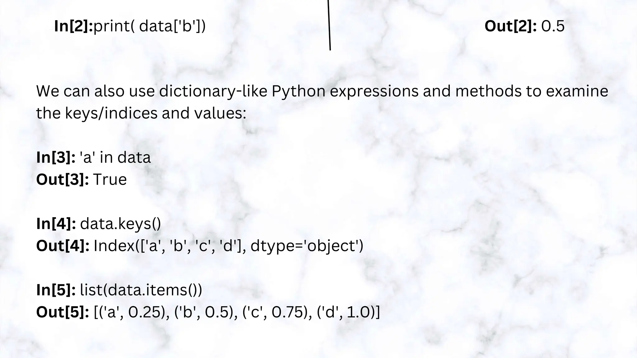 In[2]:print( data['b']) Out[2]: 0.5
We can also use dictionary-like Python expressions and methods to examine
the keys/indices and values:
In[3]: 'a' in data
Out[3]: True
In[4]: data.keys()
Out[4]: Index(['a', 'b', 'c', 'd'], dtype='object')
In[5]: list(data.items())
Out[5]: [('a', 0.25), ('b', 0.5), ('c', 0.75), ('d', 1.0)]
 