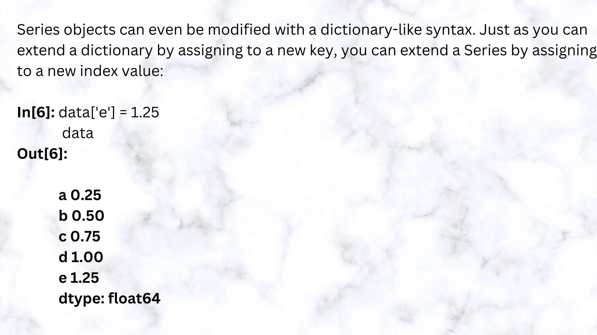Series objects can even be modified with a dictionary-like syntax. Just as you can
extend a dictionary by assigning to a new key, you can extend a Series by assigning
to a new index value:
In[6]: data['e'] = 1.25
data
Out[6]:
a 0.25
b 0.50
c 0.75
d 1.00
e 1.25
dtype: float64
 
