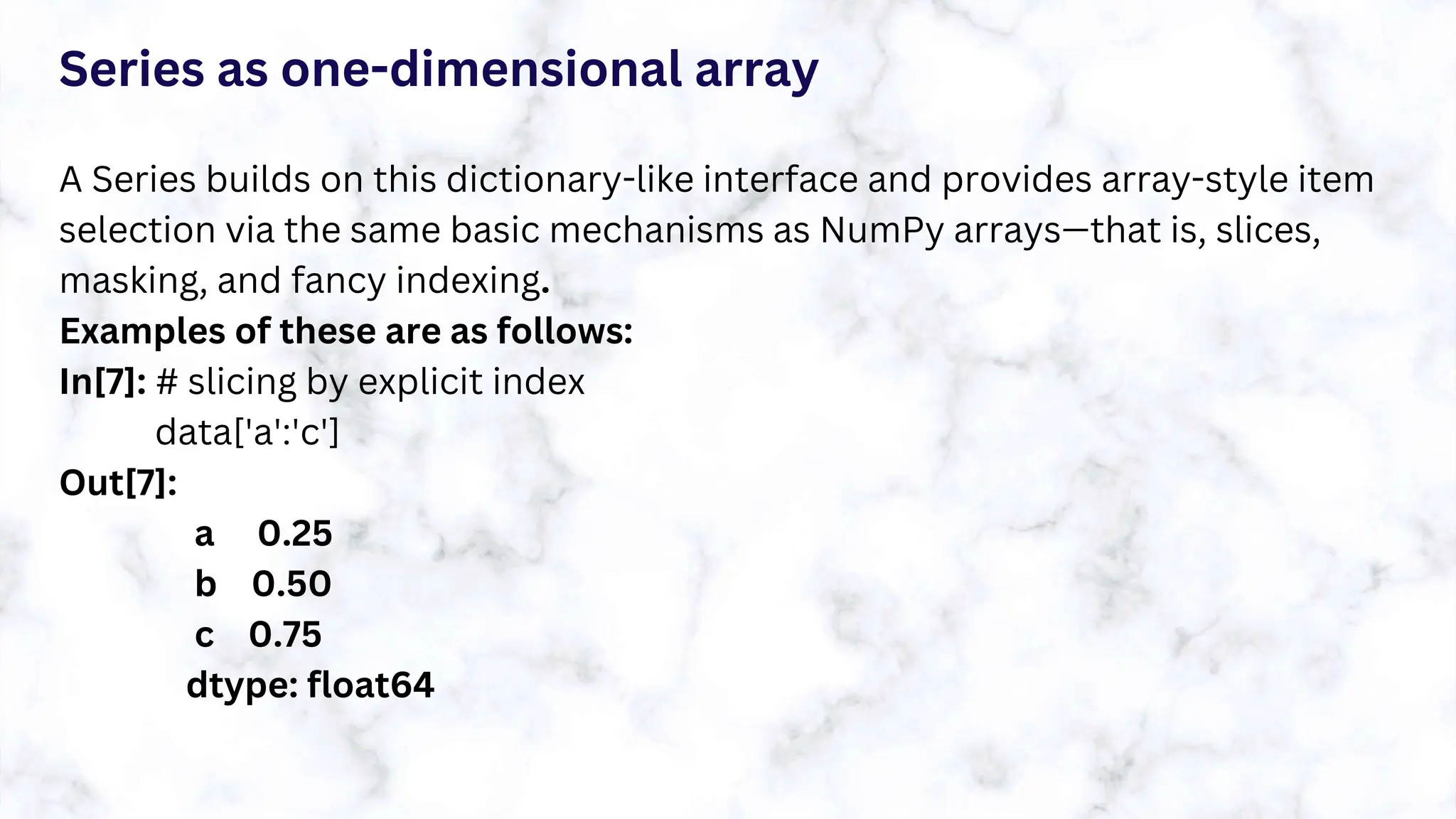 Series as one-dimensional array
A Series builds on this dictionary-like interface and provides array-style item
selection via the same basic mechanisms as NumPy arrays—that is, slices,
masking, and fancy indexing.
Examples of these are as follows:
In[7]: # slicing by explicit index
data['a':'c']
Out[7]:
a 0.25
b 0.50
c 0.75
dtype: float64
 