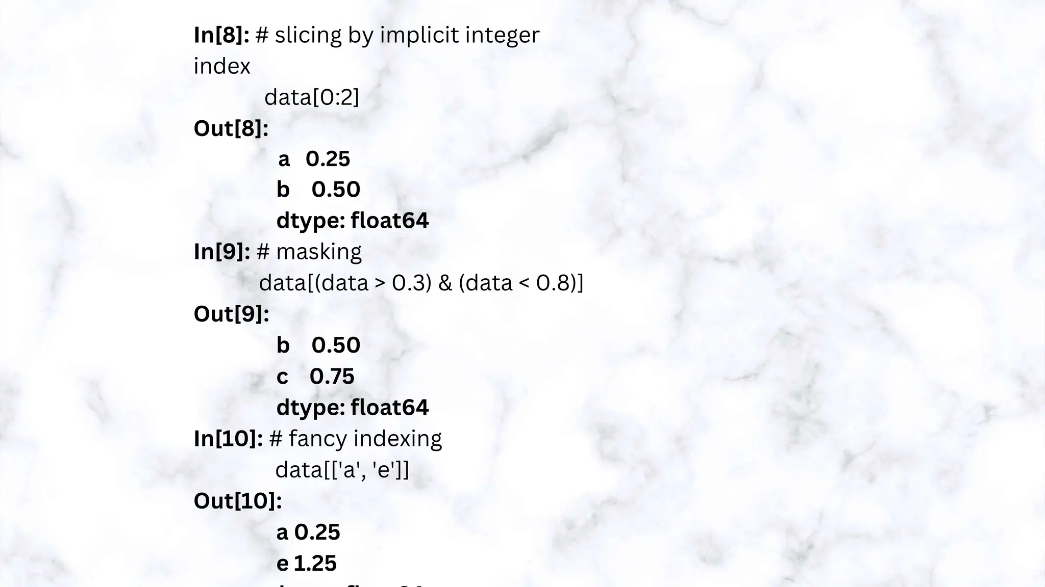 In[8]: # slicing by implicit integer
index
data[0:2]
Out[8]:
a 0.25
b 0.50
dtype: float64
In[9]: # masking
data[(data > 0.3) & (data < 0.8)]
Out[9]:
b 0.50
c 0.75
dtype: float64
In[10]: # fancy indexing
data[['a', 'e']]
Out[10]:
a 0.25
e 1.25
 