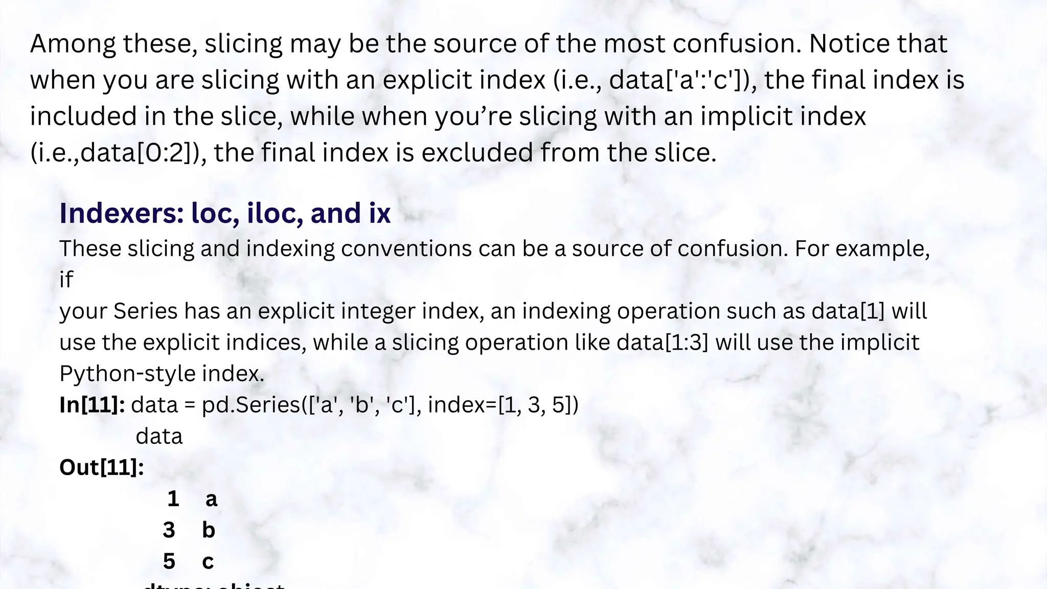 Among these, slicing may be the source of the most confusion. Notice that
when you are slicing with an explicit index (i.e., data['a':'c']), the final index is
included in the slice, while when you’re slicing with an implicit index
(i.e.,data[0:2]), the final index is excluded from the slice.
Indexers: loc, iloc, and ix
These slicing and indexing conventions can be a source of confusion. For example,
if
your Series has an explicit integer index, an indexing operation such as data[1] will
use the explicit indices, while a slicing operation like data[1:3] will use the implicit
Python-style index.
In[11]: data = pd.Series(['a', 'b', 'c'], index=[1, 3, 5])
data
Out[11]:
1 a
3 b
5 c
 