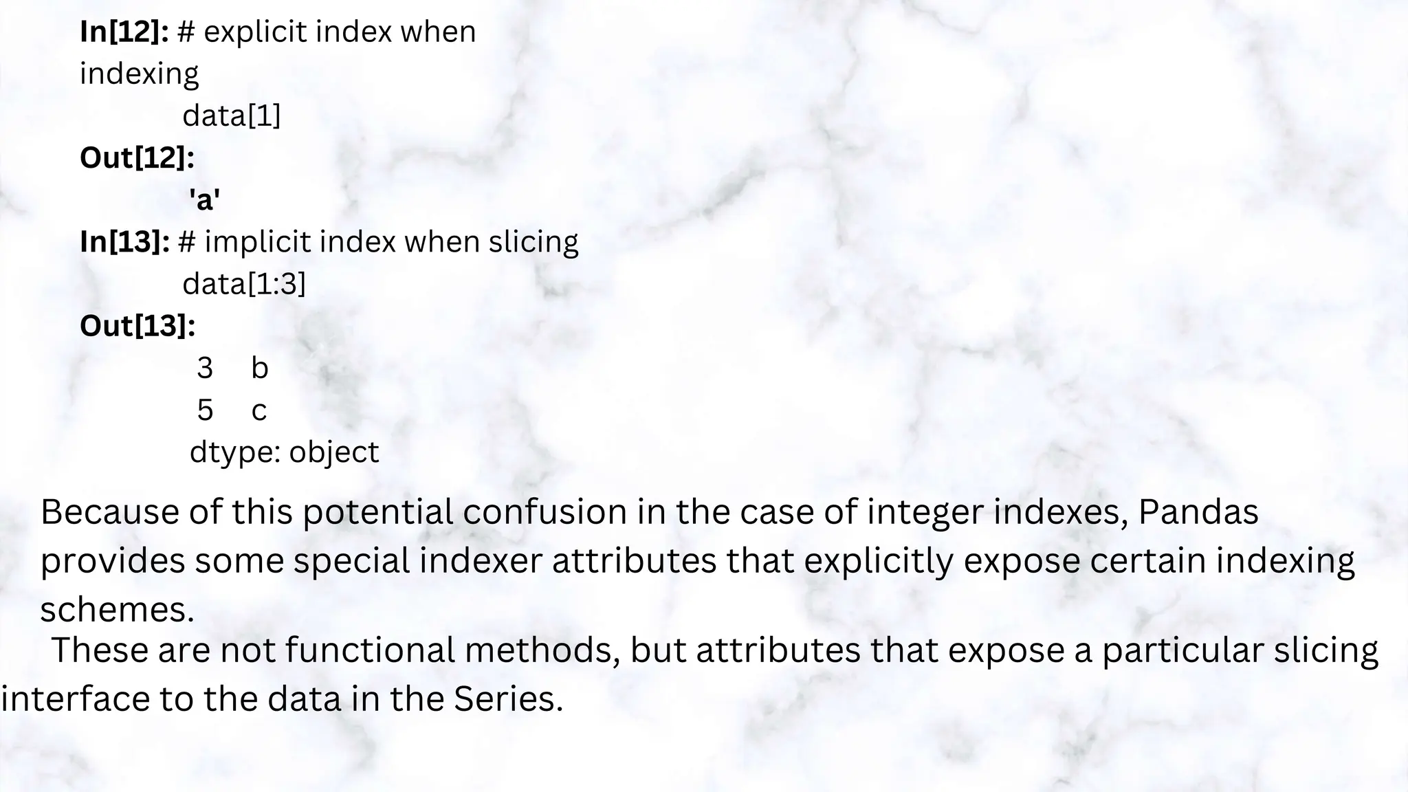 In[12]: # explicit index when
indexing
data[1]
Out[12]:
'a'
In[13]: # implicit index when slicing
data[1:3]
Out[13]:
3 b
5 c
dtype: object
Because of this potential confusion in the case of integer indexes, Pandas
provides some special indexer attributes that explicitly expose certain indexing
schemes.
These are not functional methods, but attributes that expose a particular slicing
interface to the data in the Series.
 