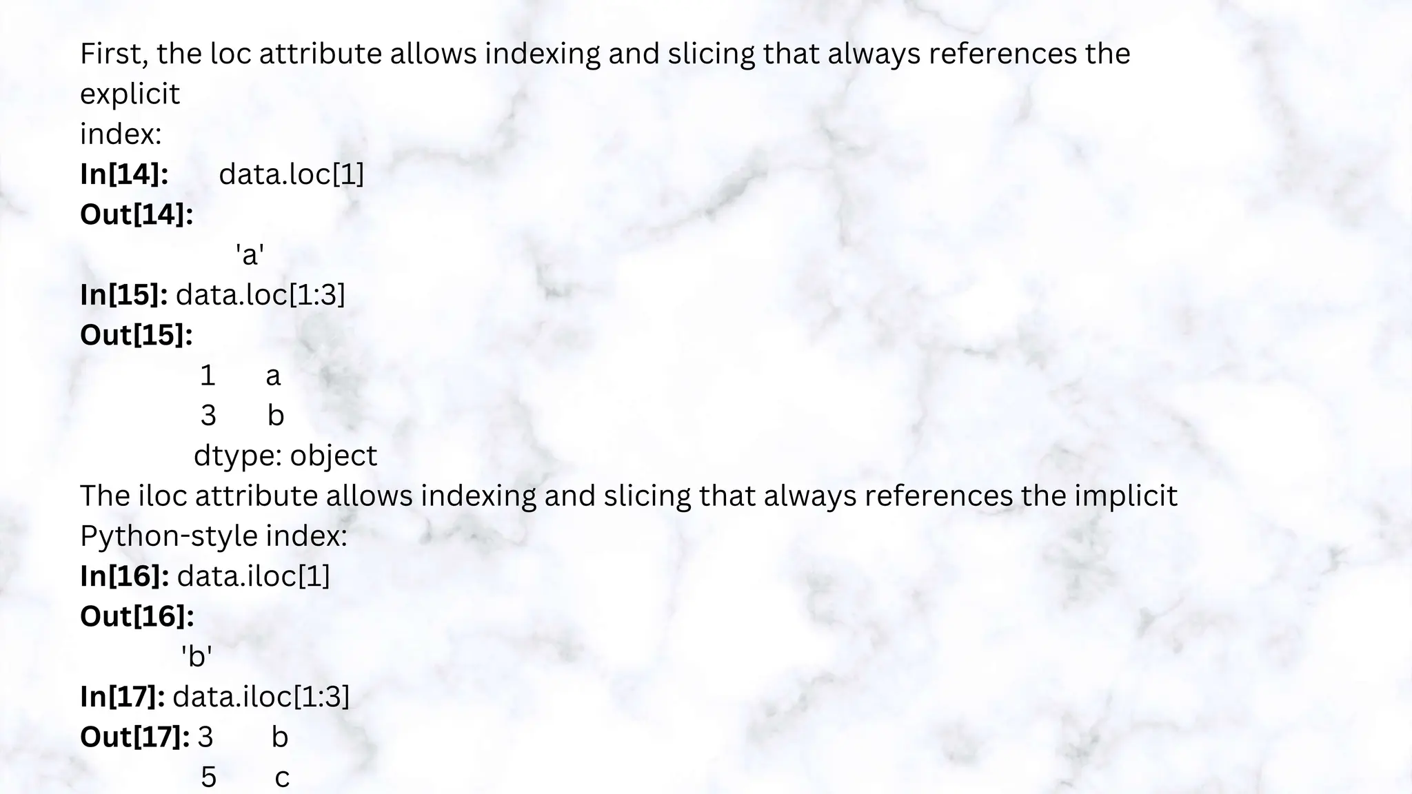 First, the loc attribute allows indexing and slicing that always references the
explicit
index:
In[14]: data.loc[1]
Out[14]:
'a'
In[15]: data.loc[1:3]
Out[15]:
1 a
3 b
dtype: object
The iloc attribute allows indexing and slicing that always references the implicit
Python-style index:
In[16]: data.iloc[1]
Out[16]:
'b'
In[17]: data.iloc[1:3]
Out[17]: 3 b
5 c
 