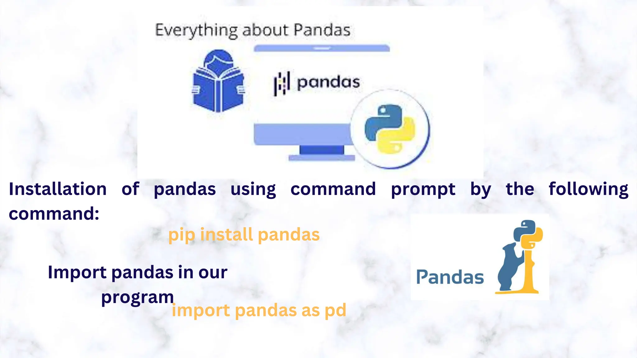 Installation of pandas using command prompt by the following
command:
pip install pandas
Import pandas in our
program
import pandas as pd
 