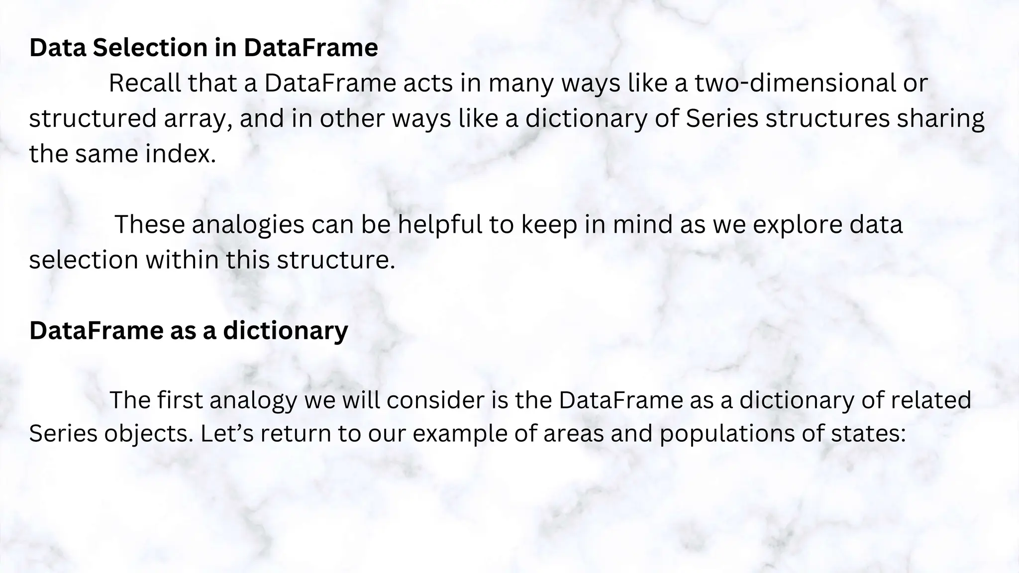 Data Selection in DataFrame
Recall that a DataFrame acts in many ways like a two-dimensional or
structured array, and in other ways like a dictionary of Series structures sharing
the same index.
These analogies can be helpful to keep in mind as we explore data
selection within this structure.
DataFrame as a dictionary
The first analogy we will consider is the DataFrame as a dictionary of related
Series objects. Let’s return to our example of areas and populations of states:
 