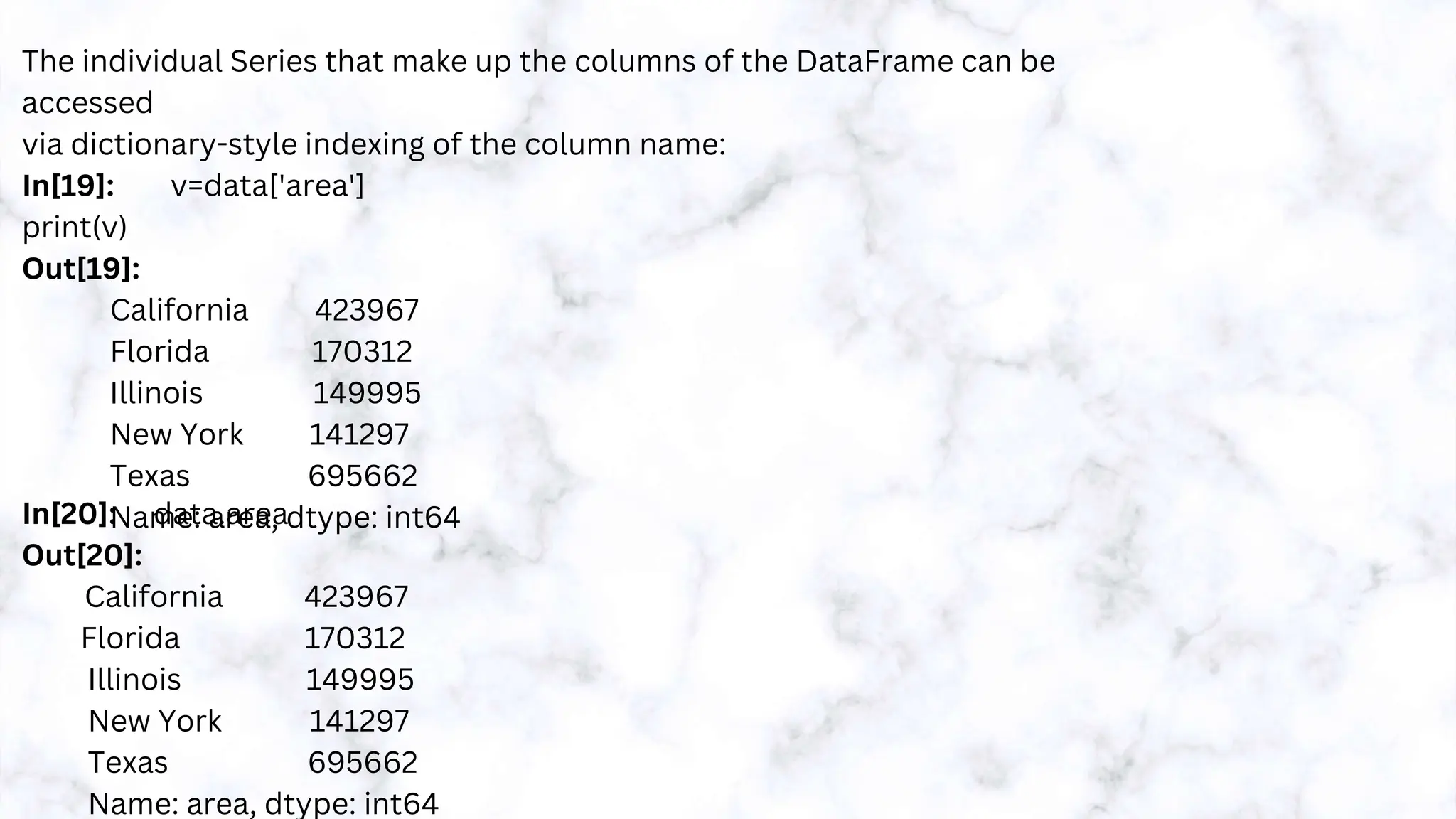 The individual Series that make up the columns of the DataFrame can be
accessed
via dictionary-style indexing of the column name:
In[19]: v=data['area']
print(v)
Out[19]:
California 423967
Florida 170312
Illinois 149995
New York 141297
Texas 695662
Name: area, dtype: int64
In[20]: data.area
Out[20]:
California 423967
Florida 170312
Illinois 149995
New York 141297
Texas 695662
Name: area, dtype: int64
 