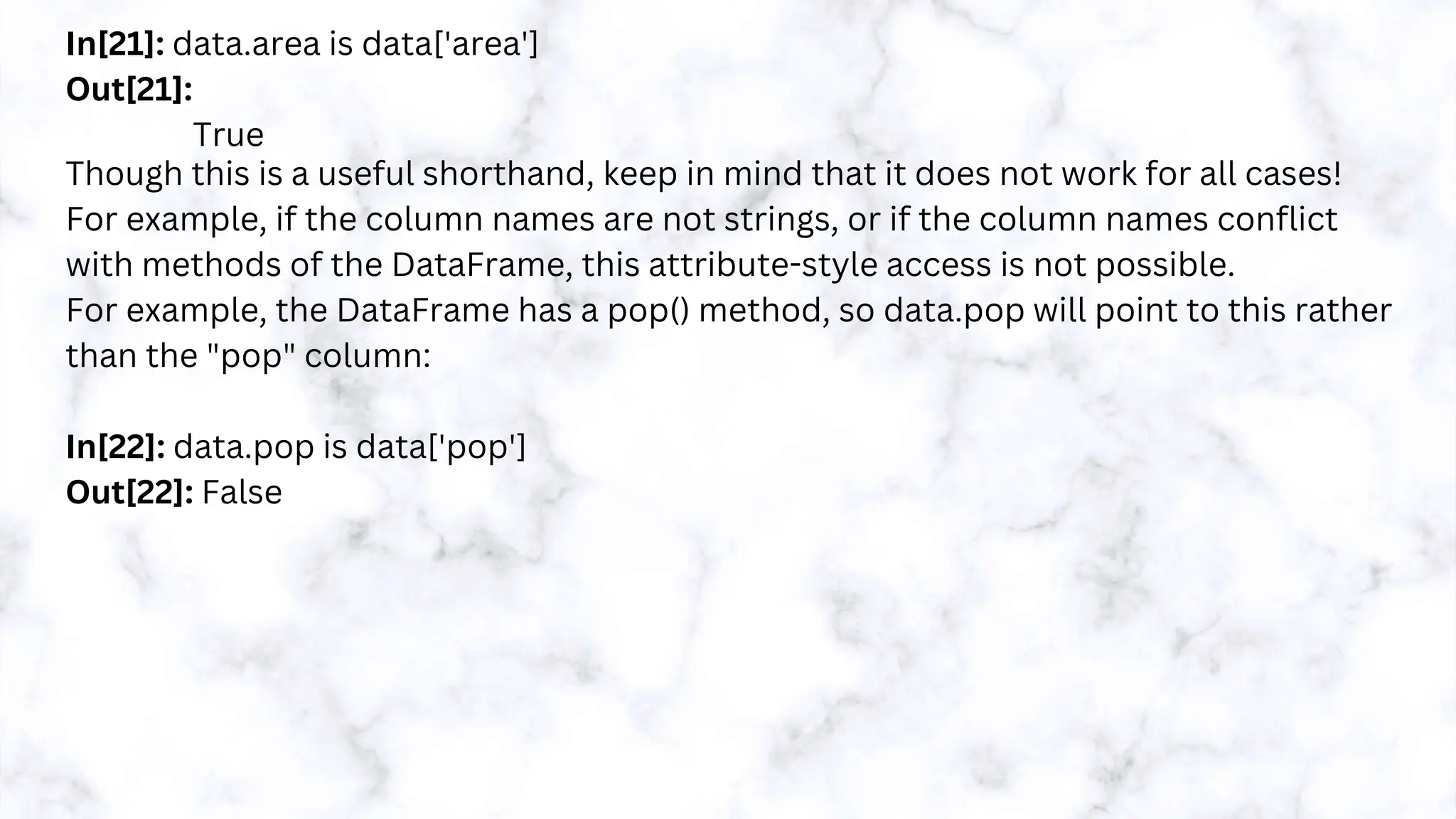 In[21]: data.area is data['area']
Out[21]:
True
Though this is a useful shorthand, keep in mind that it does not work for all cases!
For example, if the column names are not strings, or if the column names conflict
with methods of the DataFrame, this attribute-style access is not possible.
For example, the DataFrame has a pop() method, so data.pop will point to this rather
than the "pop" column:
In[22]: data.pop is data['pop']
Out[22]: False
 