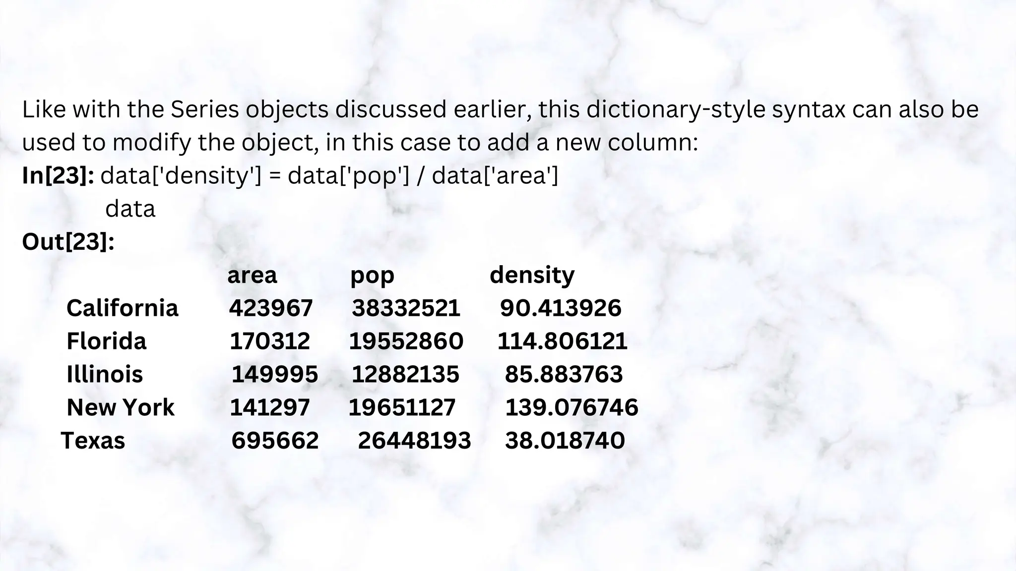 Like with the Series objects discussed earlier, this dictionary-style syntax can also be
used to modify the object, in this case to add a new column:
In[23]: data['density'] = data['pop'] / data['area']
data
Out[23]:
area pop density
California 423967 38332521 90.413926
Florida 170312 19552860 114.806121
Illinois 149995 12882135 85.883763
New York 141297 19651127 139.076746
Texas 695662 26448193 38.018740
 