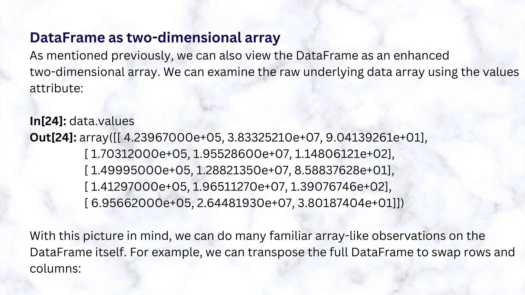 DataFrame as two-dimensional array
As mentioned previously, we can also view the DataFrame as an enhanced
two-dimensional array. We can examine the raw underlying data array using the values
attribute:
In[24]: data.values
Out[24]: array([[ 4.23967000e+05, 3.83325210e+07, 9.04139261e+01],
[ 1.70312000e+05, 1.95528600e+07, 1.14806121e+02],
[ 1.49995000e+05, 1.28821350e+07, 8.58837628e+01],
[ 1.41297000e+05, 1.96511270e+07, 1.39076746e+02],
[ 6.95662000e+05, 2.64481930e+07, 3.80187404e+01]])
With this picture in mind, we can do many familiar array-like observations on the
DataFrame itself. For example, we can transpose the full DataFrame to swap rows and
columns:
 