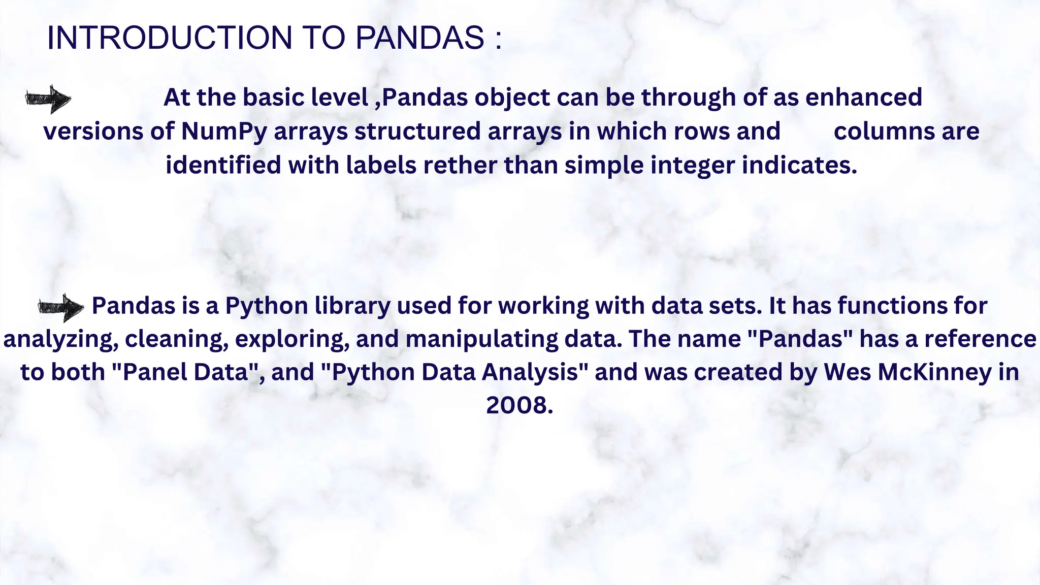 INTRODUCTION TO PANDAS :
At the basic level ,Pandas object can be through of as enhanced
versions of NumPy arrays structured arrays in which rows and columns are
identified with labels rether than simple integer indicates.
Pandas is a Python library used for working with data sets. It has functions for
analyzing, cleaning, exploring, and manipulating data. The name "Pandas" has a reference
to both "Panel Data", and "Python Data Analysis" and was created by Wes McKinney in
2008.
 