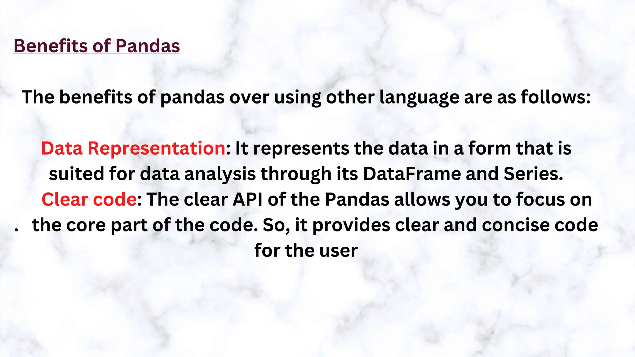 Benefits of Pandas
The benefits of pandas over using other language are as follows:
Data Representation: It represents the data in a form that is
suited for data analysis through its DataFrame and Series.
Clear code: The clear API of the Pandas allows you to focus on
. the core part of the code. So, it provides clear and concise code
for the user
 