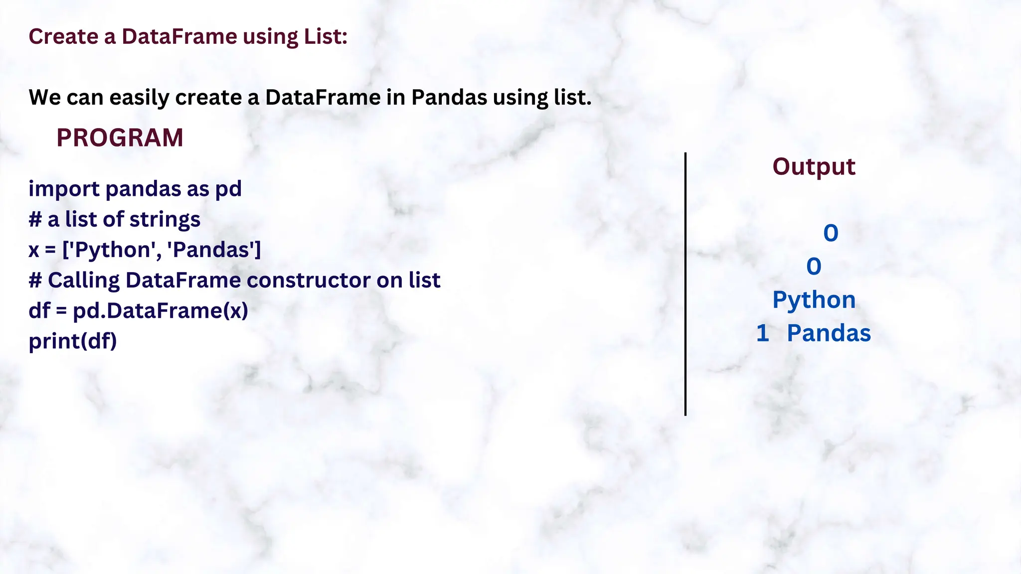Create a DataFrame using List:
We can easily create a DataFrame in Pandas using list.
import pandas as pd
# a list of strings
x = ['Python', 'Pandas']
# Calling DataFrame constructor on list
df = pd.DataFrame(x)
print(df)
PROGRAM
Output
0
0
Python
1 Pandas
 
