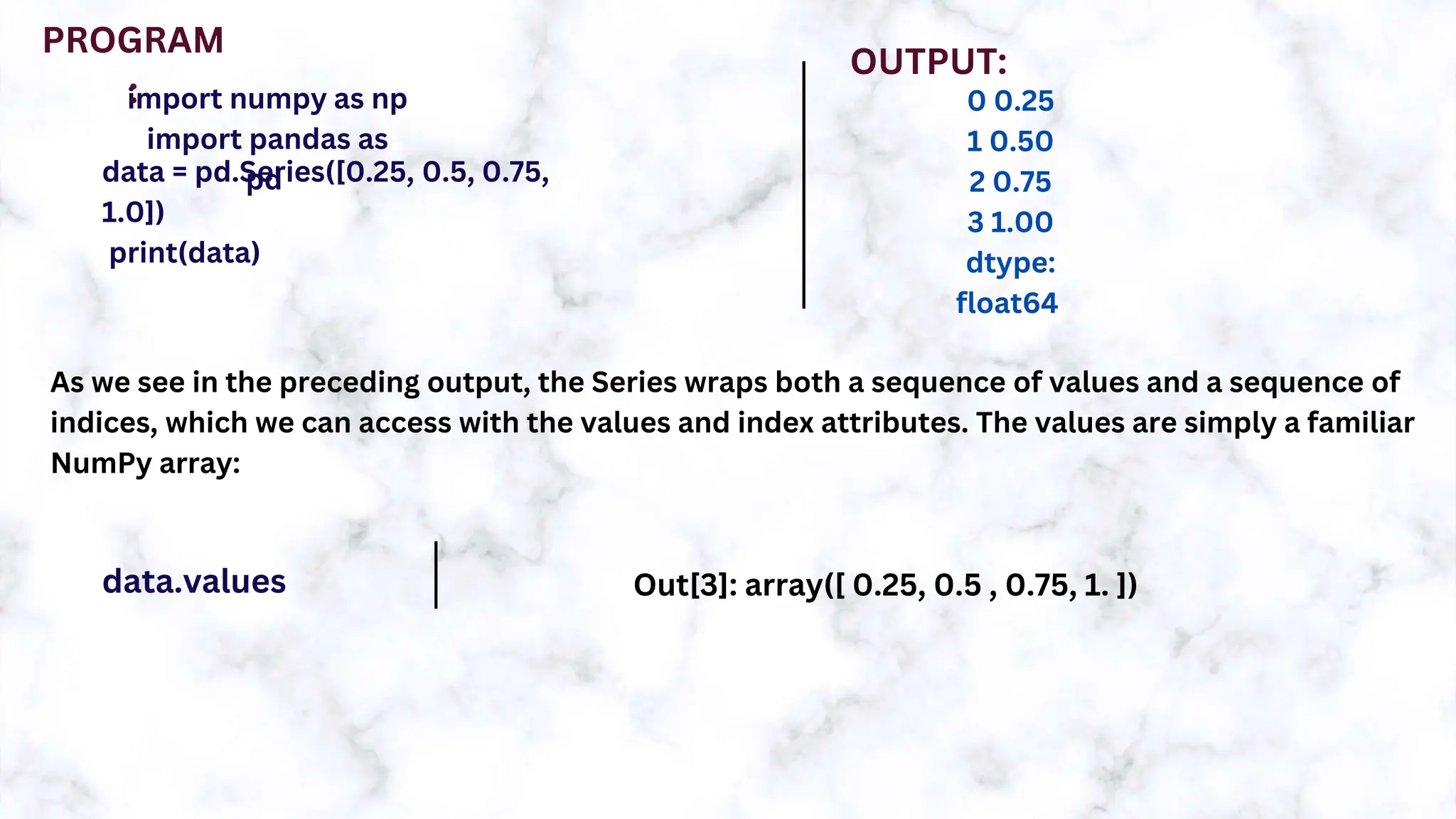 import numpy as np
import pandas as
pd
data = pd.Series([0.25, 0.5, 0.75,
1.0])
print(data)
PROGRAM
:
OUTPUT:
0 0.25
1 0.50
2 0.75
3 1.00
dtype:
float64
As we see in the preceding output, the Series wraps both a sequence of values and a sequence of
indices, which we can access with the values and index attributes. The values are simply a familiar
NumPy array:
data.values Out[3]: array([ 0.25, 0.5 , 0.75, 1. ])
 