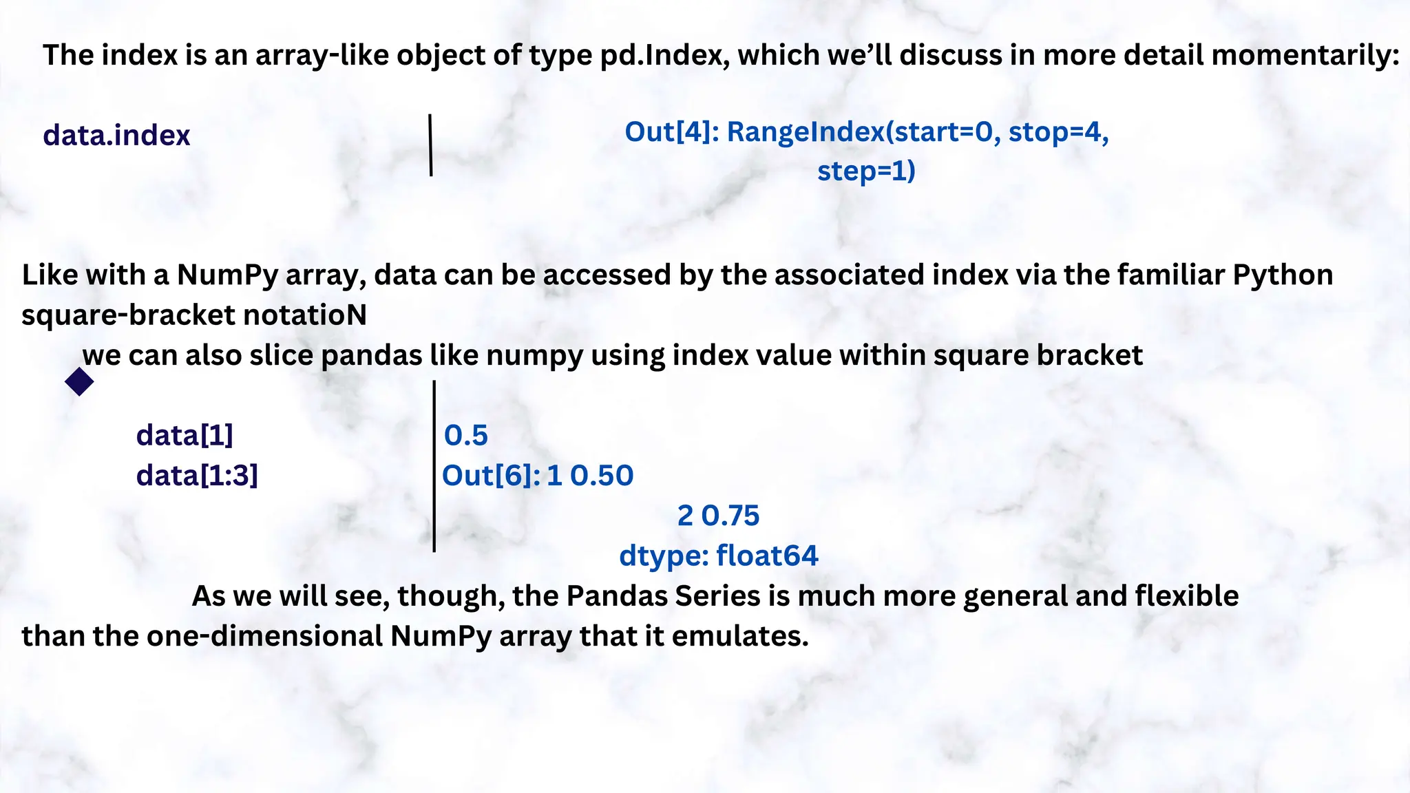 The index is an array-like object of type pd.Index, which we’ll discuss in more detail momentarily:
data.index
Like with a NumPy array, data can be accessed by the associated index via the familiar Python
square-bracket notatioN
we can also slice pandas like numpy using index value within square bracket
data[1] 0.5
data[1:3] Out[6]: 1 0.50
2 0.75
dtype: float64
As we will see, though, the Pandas Series is much more general and flexible
than the one-dimensional NumPy array that it emulates.
Out[4]: RangeIndex(start=0, stop=4,
step=1)
 