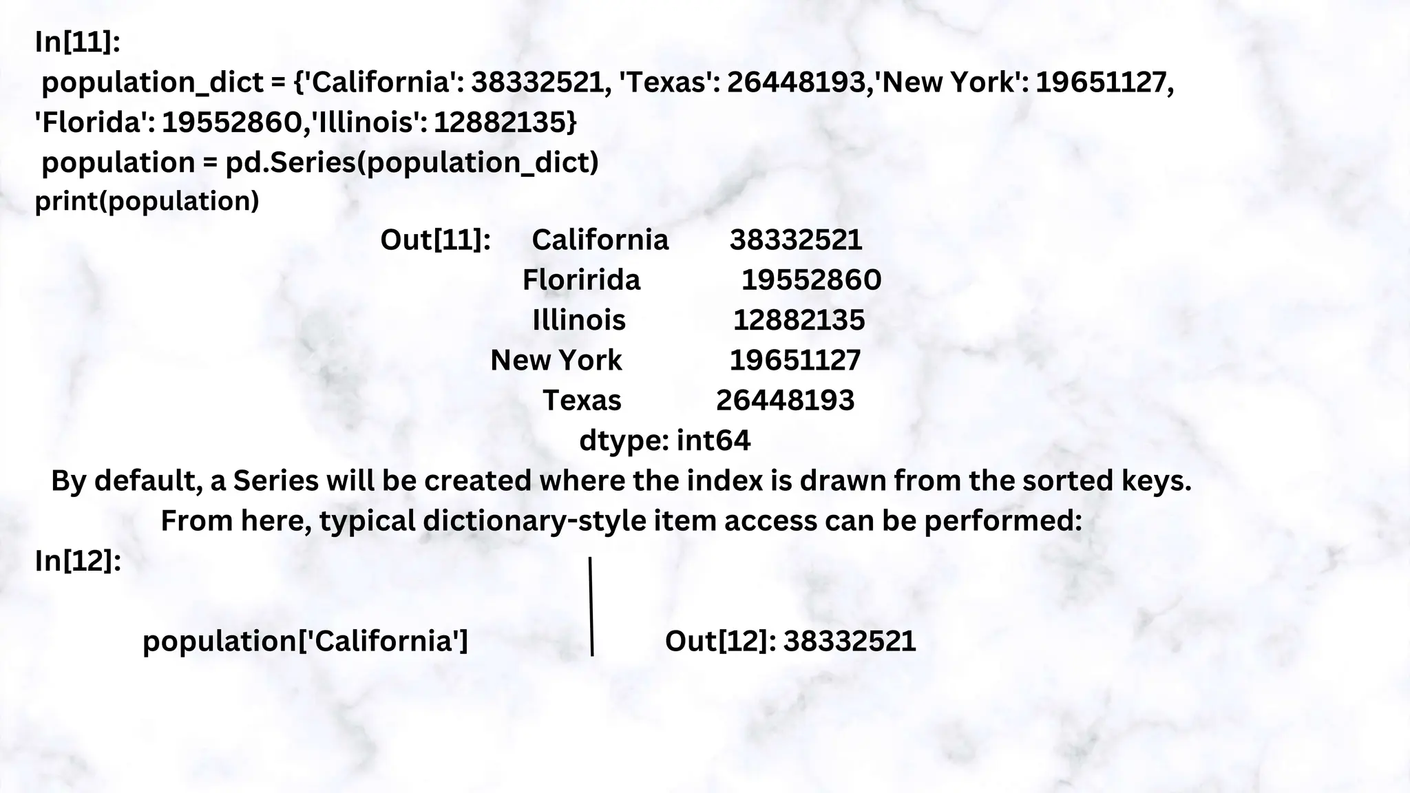 In[11]:
population_dict = {'California': 38332521, 'Texas': 26448193,'New York': 19651127,
'Florida': 19552860,'Illinois': 12882135}
population = pd.Series(population_dict)
print(population)
Out[11]: California 38332521
Floririda 19552860
Illinois 12882135
New York 19651127
Texas 26448193
dtype: int64
By default, a Series will be created where the index is drawn from the sorted keys.
From here, typical dictionary-style item access can be performed:
In[12]:
population['California'] Out[12]: 38332521
 