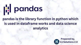 pandas is the library function in python which
is used in dataframe works and data science
analytics
Prepared by,
VJ Solutions 2.0
 