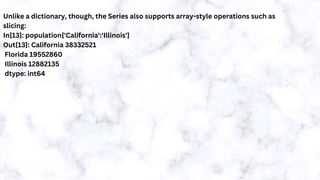 Unlike a dictionary, though, the Series also supports array-style operations such as
slicing:
In[13]: population['California':'Illinois']
Out[13]: California 38332521
Florida 19552860
Illinois 12882135
dtype: int64
 