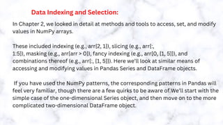 Data Indexing and Selection:
In Chapter 2, we looked in detail at methods and tools to access, set, and modify
values in NumPy arrays.
These included indexing (e.g., arr[2, 1]), slicing (e.g., arr[:,
1:5]), masking (e.g., arr[arr > 0]), fancy indexing (e.g., arr[0, [1, 5]]), and
combinations thereof (e.g., arr[:, [1, 5]]). Here we’ll look at similar means of
accessing and modifying values in Pandas Series and DataFrame objects.
If you have used the NumPy patterns, the corresponding patterns in Pandas will
feel very familiar, though there are a few quirks to be aware of.We’ll start with the
simple case of the one-dimensional Series object, and then move on to the more
complicated two-dimensional DataFrame object.
 
