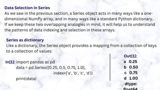 Data Selection in Series
As we saw in the previous section, a Series object acts in many ways like a one-
dimensional NumPy array, and in many ways like a standard Python dictionary.
If we keep these two overlapping analogies in mind, it will help us to understand
the patterns of data indexing and selection in these arrays.
Series as dictionary
Like a dictionary, the Series object provides a mapping from a collection of keys
to a collection of values:
In[1]: import pandas as pd
data = pd.Series([0.25, 0.5, 0.75, 1.0],
index=['a', 'b', 'c', 'd'])
print(data)
Out[1]:
a 0.25
b 0.50
c 0.75
d 1.00
dtype:
 