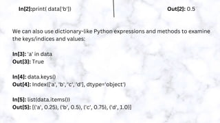 In[2]:print( data['b']) Out[2]: 0.5
We can also use dictionary-like Python expressions and methods to examine
the keys/indices and values:
In[3]: 'a' in data
Out[3]: True
In[4]: data.keys()
Out[4]: Index(['a', 'b', 'c', 'd'], dtype='object')
In[5]: list(data.items())
Out[5]: [('a', 0.25), ('b', 0.5), ('c', 0.75), ('d', 1.0)]
 