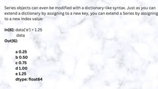 Series objects can even be modified with a dictionary-like syntax. Just as you can
extend a dictionary by assigning to a new key, you can extend a Series by assigning
to a new index value:
In[6]: data['e'] = 1.25
data
Out[6]:
a 0.25
b 0.50
c 0.75
d 1.00
e 1.25
dtype: float64
 