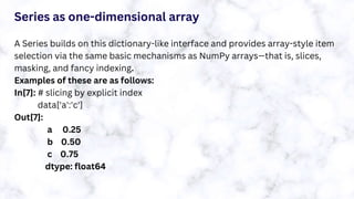 Series as one-dimensional array
A Series builds on this dictionary-like interface and provides array-style item
selection via the same basic mechanisms as NumPy arrays—that is, slices,
masking, and fancy indexing.
Examples of these are as follows:
In[7]: # slicing by explicit index
data['a':'c']
Out[7]:
a 0.25
b 0.50
c 0.75
dtype: float64
 