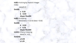 In[8]: # slicing by implicit integer
index
data[0:2]
Out[8]:
a 0.25
b 0.50
dtype: float64
In[9]: # masking
data[(data > 0.3) & (data < 0.8)]
Out[9]:
b 0.50
c 0.75
dtype: float64
In[10]: # fancy indexing
data[['a', 'e']]
Out[10]:
a 0.25
e 1.25
 