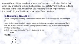 Among these, slicing may be the source of the most confusion. Notice that
when you are slicing with an explicit index (i.e., data['a':'c']), the final index is
included in the slice, while when you’re slicing with an implicit index
(i.e.,data[0:2]), the final index is excluded from the slice.
Indexers: loc, iloc, and ix
These slicing and indexing conventions can be a source of confusion. For example,
if
your Series has an explicit integer index, an indexing operation such as data[1] will
use the explicit indices, while a slicing operation like data[1:3] will use the implicit
Python-style index.
In[11]: data = pd.Series(['a', 'b', 'c'], index=[1, 3, 5])
data
Out[11]:
1 a
3 b
5 c
 
