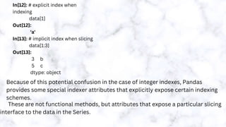 In[12]: # explicit index when
indexing
data[1]
Out[12]:
'a'
In[13]: # implicit index when slicing
data[1:3]
Out[13]:
3 b
5 c
dtype: object
Because of this potential confusion in the case of integer indexes, Pandas
provides some special indexer attributes that explicitly expose certain indexing
schemes.
These are not functional methods, but attributes that expose a particular slicing
interface to the data in the Series.
 
