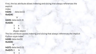 First, the loc attribute allows indexing and slicing that always references the
explicit
index:
In[14]: data.loc[1]
Out[14]:
'a'
In[15]: data.loc[1:3]
Out[15]:
1 a
3 b
dtype: object
The iloc attribute allows indexing and slicing that always references the implicit
Python-style index:
In[16]: data.iloc[1]
Out[16]:
'b'
In[17]: data.iloc[1:3]
Out[17]: 3 b
5 c
 