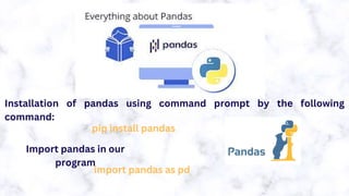 Installation of pandas using command prompt by the following
command:
pip install pandas
Import pandas in our
program
import pandas as pd
 