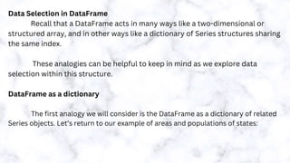 Data Selection in DataFrame
Recall that a DataFrame acts in many ways like a two-dimensional or
structured array, and in other ways like a dictionary of Series structures sharing
the same index.
These analogies can be helpful to keep in mind as we explore data
selection within this structure.
DataFrame as a dictionary
The first analogy we will consider is the DataFrame as a dictionary of related
Series objects. Let’s return to our example of areas and populations of states:
 