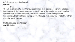 In[21]: data.area is data['area']
Out[21]:
True
Though this is a useful shorthand, keep in mind that it does not work for all cases!
For example, if the column names are not strings, or if the column names conflict
with methods of the DataFrame, this attribute-style access is not possible.
For example, the DataFrame has a pop() method, so data.pop will point to this rather
than the "pop" column:
In[22]: data.pop is data['pop']
Out[22]: False
 
