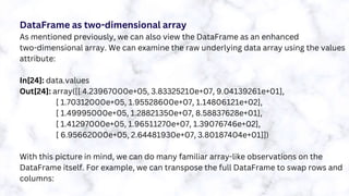 DataFrame as two-dimensional array
As mentioned previously, we can also view the DataFrame as an enhanced
two-dimensional array. We can examine the raw underlying data array using the values
attribute:
In[24]: data.values
Out[24]: array([[ 4.23967000e+05, 3.83325210e+07, 9.04139261e+01],
[ 1.70312000e+05, 1.95528600e+07, 1.14806121e+02],
[ 1.49995000e+05, 1.28821350e+07, 8.58837628e+01],
[ 1.41297000e+05, 1.96511270e+07, 1.39076746e+02],
[ 6.95662000e+05, 2.64481930e+07, 3.80187404e+01]])
With this picture in mind, we can do many familiar array-like observations on the
DataFrame itself. For example, we can transpose the full DataFrame to swap rows and
columns:
 