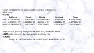 we can transpose the full DataFrame to swap rows and columns:
In[25]: data.T
Out[25]:
California Florida Illinois New York Texas
area 4.239670e+05 1.703120e+05 1.499950e+05 1.412970e+05 6.956620e+05
pop 3.833252e+07 1.955286e+07 1.288214e+07 1.965113e+07 2.644819e+07
density 9.041393e+01 1.148061e+02 8.588376e+01 1.390767e+02 3.801874e+01
In particular, passing a single index to an array accesses a row:
In[26]: data.values[0] #we can access the single row
Out[26]:
array([ 4.23967000e+05, 3.83325210e+07, 9.04139261e+01])
 