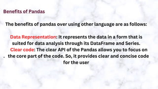 Benefits of Pandas
The benefits of pandas over using other language are as follows:
Data Representation: It represents the data in a form that is
suited for data analysis through its DataFrame and Series.
Clear code: The clear API of the Pandas allows you to focus on
. the core part of the code. So, it provides clear and concise code
for the user
 