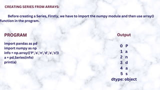 CREATING SERIES FROM ARRAYS:
Before creating a Series, Firstly, we have to import the numpy module and then use array()
function in the program.
import pandas as pd
import numpy as np
info = np.array(['P','a','n','d','a','s'])
a = pd.Series(info)
print(a)
PROGRAM Output
0 P
1 a
2 n
3 d
4 a
5 s
dtype: object
 
