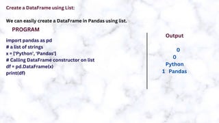 Create a DataFrame using List:
We can easily create a DataFrame in Pandas using list.
import pandas as pd
# a list of strings
x = ['Python', 'Pandas']
# Calling DataFrame constructor on list
df = pd.DataFrame(x)
print(df)
PROGRAM
Output
0
0
Python
1 Pandas
 