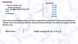 import numpy as np
import pandas as
pd
data = pd.Series([0.25, 0.5, 0.75,
1.0])
print(data)
PROGRAM
:
OUTPUT:
0 0.25
1 0.50
2 0.75
3 1.00
dtype:
float64
As we see in the preceding output, the Series wraps both a sequence of values and a sequence of
indices, which we can access with the values and index attributes. The values are simply a familiar
NumPy array:
data.values Out[3]: array([ 0.25, 0.5 , 0.75, 1. ])
 
