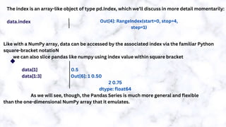 The index is an array-like object of type pd.Index, which we’ll discuss in more detail momentarily:
data.index
Like with a NumPy array, data can be accessed by the associated index via the familiar Python
square-bracket notatioN
we can also slice pandas like numpy using index value within square bracket
data[1] 0.5
data[1:3] Out[6]: 1 0.50
2 0.75
dtype: float64
As we will see, though, the Pandas Series is much more general and flexible
than the one-dimensional NumPy array that it emulates.
Out[4]: RangeIndex(start=0, stop=4,
step=1)
 