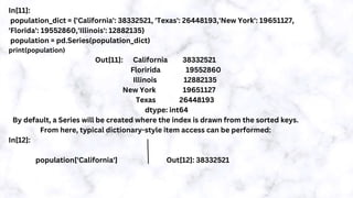 In[11]:
population_dict = {'California': 38332521, 'Texas': 26448193,'New York': 19651127,
'Florida': 19552860,'Illinois': 12882135}
population = pd.Series(population_dict)
print(population)
Out[11]: California 38332521
Floririda 19552860
Illinois 12882135
New York 19651127
Texas 26448193
dtype: int64
By default, a Series will be created where the index is drawn from the sorted keys.
From here, typical dictionary-style item access can be performed:
In[12]:
population['California'] Out[12]: 38332521
 