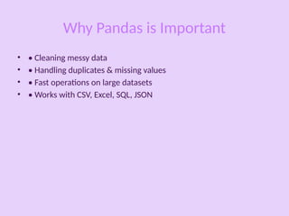 Why Pandas is Important
• • Cleaning messy data
• • Handling duplicates & missing values
• • Fast operations on large datasets
• • Works with CSV, Excel, SQL, JSON
 